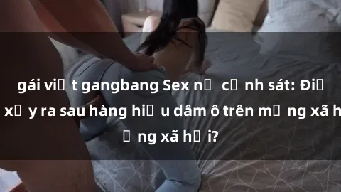 gái việt gangbang Sex nữ cảnh sát: Điều gì xảy ra sau hàng hiệu dâm ô trên mạng xã hội?