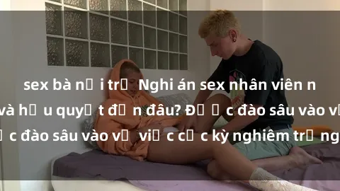sex bà nội trợ Nghi án sex nhân viên nhà hàng: Hậu quả và hậu quyết đến đâu? Được đào sâu vào vụ việc cực kỳ nghiêm trọng này.