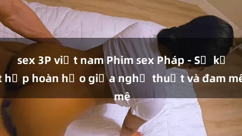 sex 3P việt nam Phim sex Pháp - Sự kết hợp hoàn hảo giữa nghệ thuật và đam mê