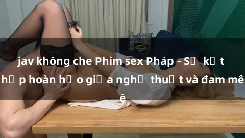 jav không che Phim sex Pháp - Sự kết hợp hoàn hảo giữa nghệ thuật và đam mê