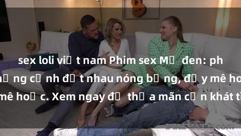 sex loli việt nam Phim sex Mỹ đen: phút mãnh liệt với những cảnh địt nhau nóng bỏng, đầy mê hoặc. Xem ngay để thỏa mãn cơn khát tình dục của bạn!