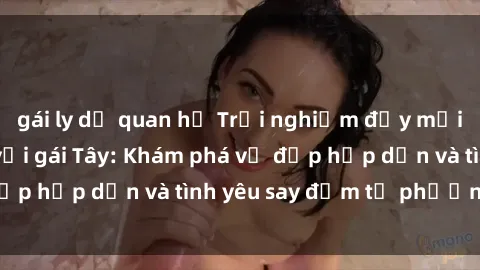 gái ly dị quan hệ Trải nghiệm đầy mới lạ khi quan hệ với gái Tây: Khám phá vẻ đẹp hấp dẫn và tình yêu say đắm từ phương Tây