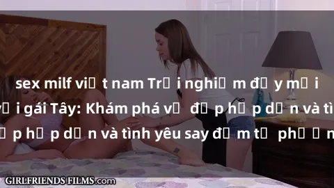 sex milf việt nam Trải nghiệm đầy mới lạ khi quan hệ với gái Tây: Khám phá vẻ đẹp hấp dẫn và tình yêu say đắm từ phương Tây