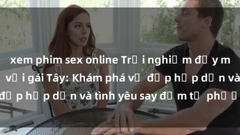 xem phim sex online Trải nghiệm đầy mới lạ khi quan hệ với gái Tây: Khám phá vẻ đẹp hấp dẫn và tình yêu say đắm từ phương Tây