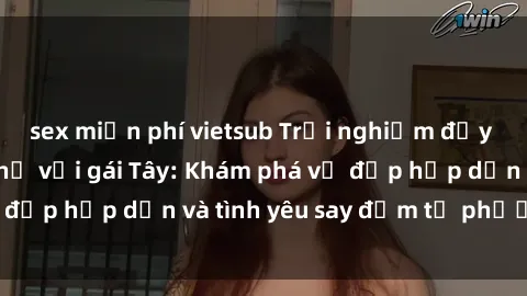 sex miễn phí vietsub Trải nghiệm đầy mới lạ khi quan hệ với gái Tây: Khám phá vẻ đẹp hấp dẫn và tình yêu say đắm từ phương Tây