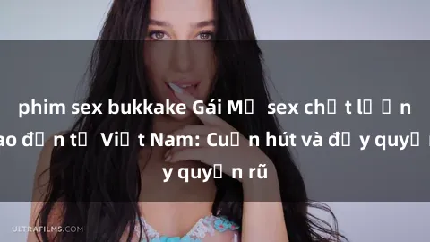 phim sex bukkake Gái Mỹ sex chất lượng cao đến từ Việt Nam: Cuốn hút và đầy quyến rũ