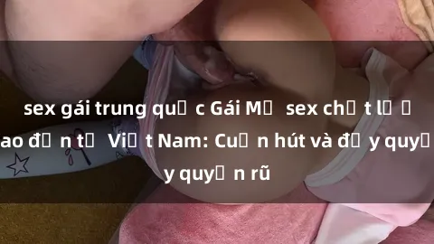 sex gái trung quốc Gái Mỹ sex chất lượng cao đến từ Việt Nam: Cuốn hút và đầy quyến rũ