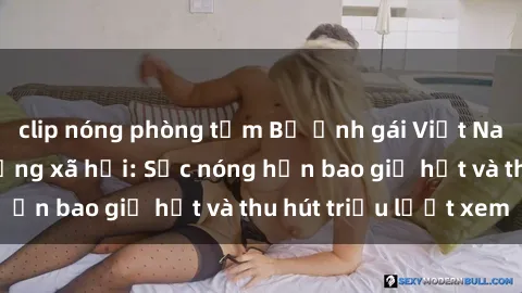 clip nóng phòng tắm Bộ ảnh gái Việt Nam nude gây sốt mạng xã hội: Sắc nóng hơn bao giờ hết và thu hút triệu lượt xem