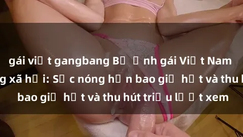 gái việt gangbang Bộ ảnh gái Việt Nam nude gây sốt mạng xã hội: Sắc nóng hơn bao giờ hết và thu hút triệu lượt xem