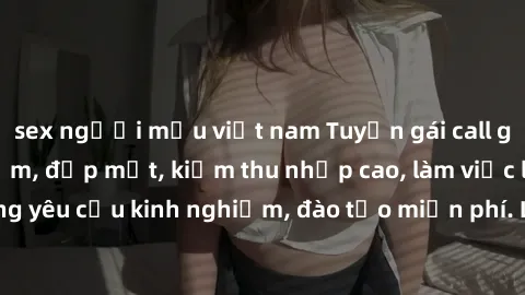 sex người mẫu việt nam Tuyển gái call girl Việt Nam gợi cảm, đẹp mắt, kiếm thu nhập cao, làm việc linh hoạt, không yêu cầu kinh nghiệm, đào tạo miễn phí. Liên hệ ngay để biết thêm chi tiết!