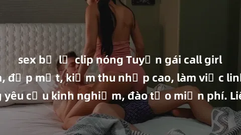 sex bị lộ clip nóng Tuyển gái call girl Việt Nam gợi cảm, đẹp mắt, kiếm thu nhập cao, làm việc linh hoạt, không yêu cầu kinh nghiệm, đào tạo miễn phí. Liên hệ ngay để biết thêm chi tiết!