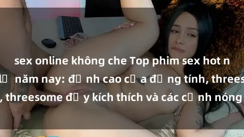 sex online không che Top phim sex hot nhất không thể bỏ lỡ năm nay: đỉnh cao của đồng tính, threesome đầy kích thích và các cảnh nóng đang gây sốt!