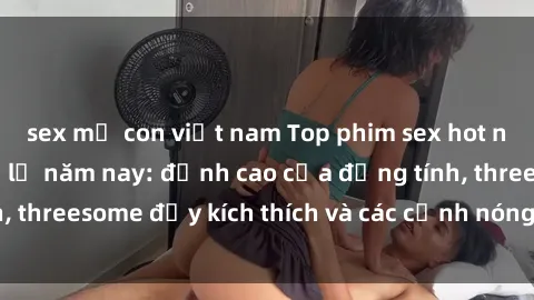 sex mẹ con việt nam Top phim sex hot nhất không thể bỏ lỡ năm nay: đỉnh cao của đồng tính, threesome đầy kích thích và các cảnh nóng đang gây sốt!