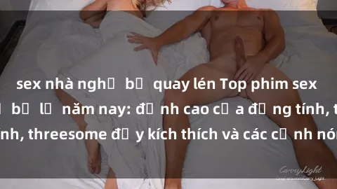 sex nhà nghỉ bị quay lén Top phim sex hot nhất không thể bỏ lỡ năm nay: đỉnh cao của đồng tính, threesome đầy kích thích và các cảnh nóng đang gây sốt!