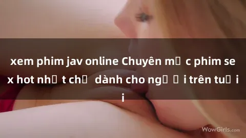 xem phim jav online Chuyên mục phim sex hot nhất chỉ dành cho người trên tuổi