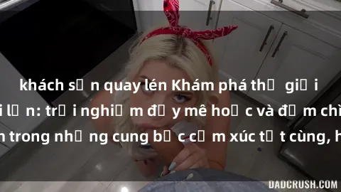 khách sạn quay lén Khám phá thế giới mới với sex người lớn: trải nghiệm đầy mê hoặc và đắm chìm trong những cung bậc cảm xúc tột cùng, hứng khởi và cuốn hút.