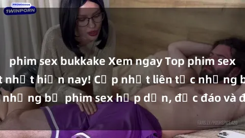phim sex bukkake Xem ngay Top phim sex mới nhất đang hot nhất hiện nay! Cập nhật liên tục những bộ phim sex hấp dẫn, độc đáo và đầy kích thích.