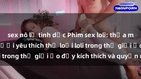 sex nô lệ tình dục Phim sex loli: thỏa mãn đam mê của người yêu thích thể loại loli trong thế giới ảo đầy kích thích và quyến rũ.