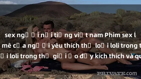 sex người nổi tiếng việt nam Phim sex loli: thỏa mãn đam mê của người yêu thích thể loại loli trong thế giới ảo đầy kích thích và quyến rũ.