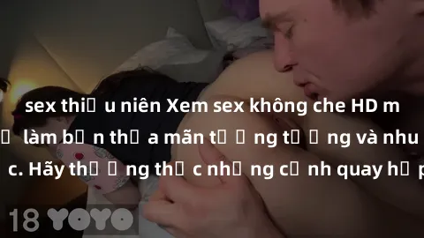 sex thiếu niên Xem sex không che HD miễn phí đảm bảo sẽ làm bạn thỏa mãn tưởng tượng và nhu cầu tình dục. Hãy thưởng thức những cảnh quay hấp dẫn và mãnh liệt ngay bây giờ!