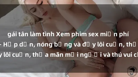 gái tân làm tình Xem phim sex miễn phí online ngay tại đây – Hấp dẫn, nóng bỏng và đầy lôi cuốn, thỏa mãn mọi người và thú vui của bạn!