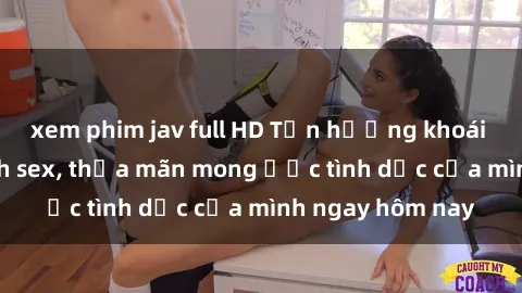xem phim jav full HD Tận hưởng khoái cảm với gái xinh sex, thỏa mãn mong ước tình dục của mình ngay hôm nay
