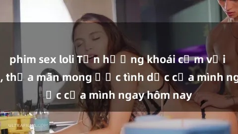 phim sex loli Tận hưởng khoái cảm với gái xinh sex, thỏa mãn mong ước tình dục của mình ngay hôm nay