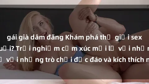 gái già dâm đãng Khám phá thế giới sex trực tuyến: Hơn tuổi? Trải nghiệm cảm xúc mới lạ với những trò chơi độc đáo và kích thích người lớn