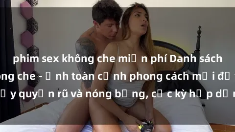 phim sex không che miễn phí Danh sách sex Việt Nam không che - Ảnh toàn cảnh phong cách mới đầy quyến rũ và nóng bỏng, cực kỳ hấp dẫn, không thể bỏ qua!
