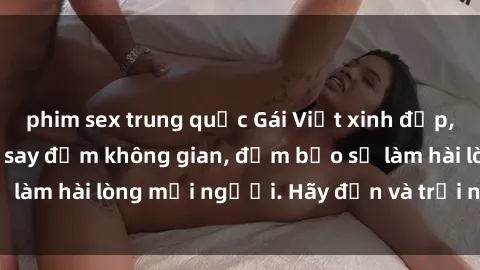 phim sex trung quốc Gái Việt xinh đẹp, nồng nàn làm tình say đắm không gian, đảm bảo sẽ làm hài lòng mọi người. Hãy đến và trải nghiệm ngay!