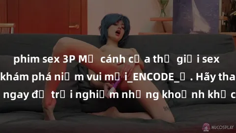 phim sex 3P Mở cánh cửa thế giới sex MILF Việt Nam để khám phá niềm vui mới_ENCODE_. Hãy tham gia ngay để trải nghiệm những khoảnh khắc đầy kích thích và đam mê.