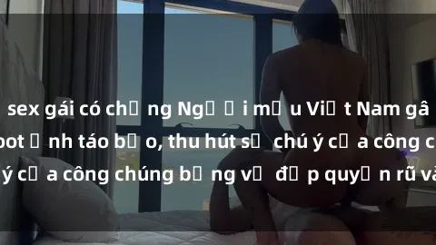 sex gái có chồng Người mẫu Việt Nam gây sốt với loạt shoot ảnh táo bạo, thu hút sự chú ý của công chúng bằng vẻ đẹp quyến rũ và gợi cảm.