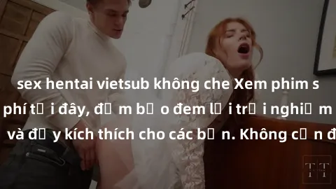 sex hentai vietsub không che Xem phim sex không che miễn phí tại đây, đảm bảo đem lại trải nghiệm thú vị và đầy kích thích cho các bạn. Không cần đăng ký, hoàn toàn miễn phí.