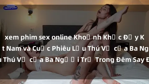 xem phim sex online Khoảnh Khắc Đầy Kịch Tính: Sex  Việt Nam và Cuộc Phiêu Lưu Thú Vị của Ba Người Trẻ Trong Đêm Say Đắm