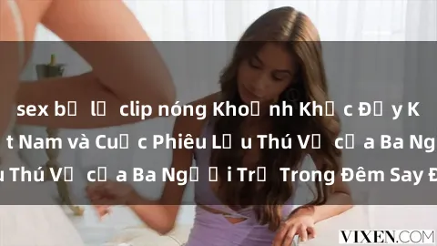 sex bị lộ clip nóng Khoảnh Khắc Đầy Kịch Tính: Sex  Việt Nam và Cuộc Phiêu Lưu Thú Vị của Ba Người Trẻ Trong Đêm Say Đắm