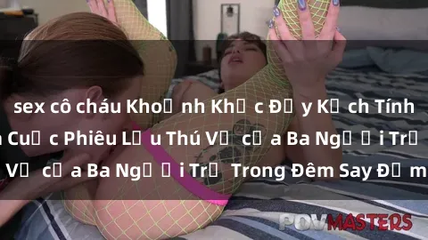 sex cô cháu Khoảnh Khắc Đầy Kịch Tính: Sex  Việt Nam và Cuộc Phiêu Lưu Thú Vị của Ba Người Trẻ Trong Đêm Say Đắm