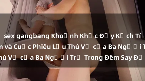 sex gangbang Khoảnh Khắc Đầy Kịch Tính: Sex  Việt Nam và Cuộc Phiêu Lưu Thú Vị của Ba Người Trẻ Trong Đêm Say Đắm