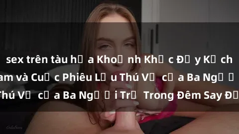 sex trên tàu hỏa Khoảnh Khắc Đầy Kịch Tính: Sex  Việt Nam và Cuộc Phiêu Lưu Thú Vị của Ba Người Trẻ Trong Đêm Say Đắm
