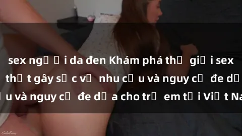 sex người da đen Khám phá thế giới sex loli Việt Nam: Sự thật gây sốc về nhu cầu và nguy cơ đe dọa cho trẻ em tại Việt Nam