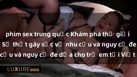 phim sex trung quốc Khám phá thế giới sex loli Việt Nam: Sự thật gây sốc về nhu cầu và nguy cơ đe dọa cho trẻ em tại Việt Nam