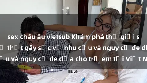 sex châu âu vietsub Khám phá thế giới sex loli Việt Nam: Sự thật gây sốc về nhu cầu và nguy cơ đe dọa cho trẻ em tại Việt Nam