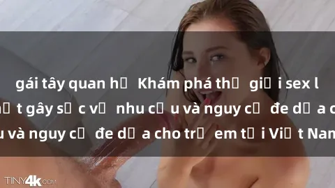 gái tây quan hệ Khám phá thế giới sex loli Việt Nam: Sự thật gây sốc về nhu cầu và nguy cơ đe dọa cho trẻ em tại Việt Nam