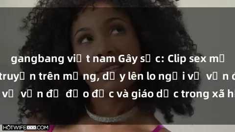 gangbang việt nam Gây sốc: Clip sex mẹ con Việt Nam lan truyền trên mạng, dấy lên lo ngại về vấn đề đạo đức và giáo dục trong xã hội hiện nay.