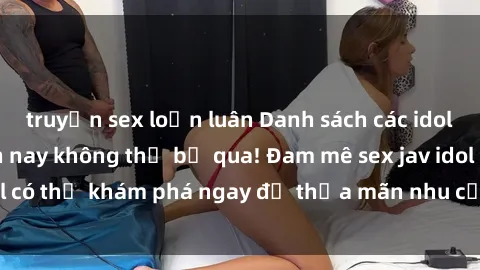 truyện sex loạn luân Danh sách các idol JAV hot nhất hiện nay không thể bỏ qua! Đam mê sex jav idol có thể khám phá ngay để thỏa mãn nhu cầu giải trí của mình!