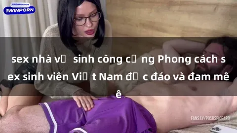 sex nhà vệ sinh công cộng Phong cách sex sinh viên Việt Nam độc đáo và đam mê
