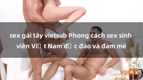 sex gái tây vietsub Phong cách sex sinh viên Việt Nam độc đáo và đam mê